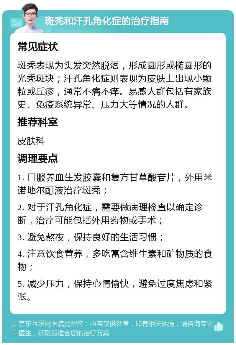 斑秃和汗孔角化症的治疗指南 常见症状 斑秃表现为头发突然脱落，形成圆形或椭圆形的光秃斑块；汗孔角化症则表现为皮肤上出现小颗粒或丘疹，通常不痛不痒。易感人群包括有家族史、免疫系统异常、压力大等情况的人群。 推荐科室 皮肤科 调理要点 1. 口服养血生发胶囊和复方甘草酸苷片，外用米诺地尔酊液治疗斑秃； 2. 对于汗孔角化症，需要做病理检查以确定诊断，治疗可能包括外用药物或手术； 3. 避免熬夜，保持良好的生活习惯； 4. 注意饮食营养，多吃富含维生素和矿物质的食物； 5. 减少压力，保持心情愉快，避免过度焦虑和紧张。