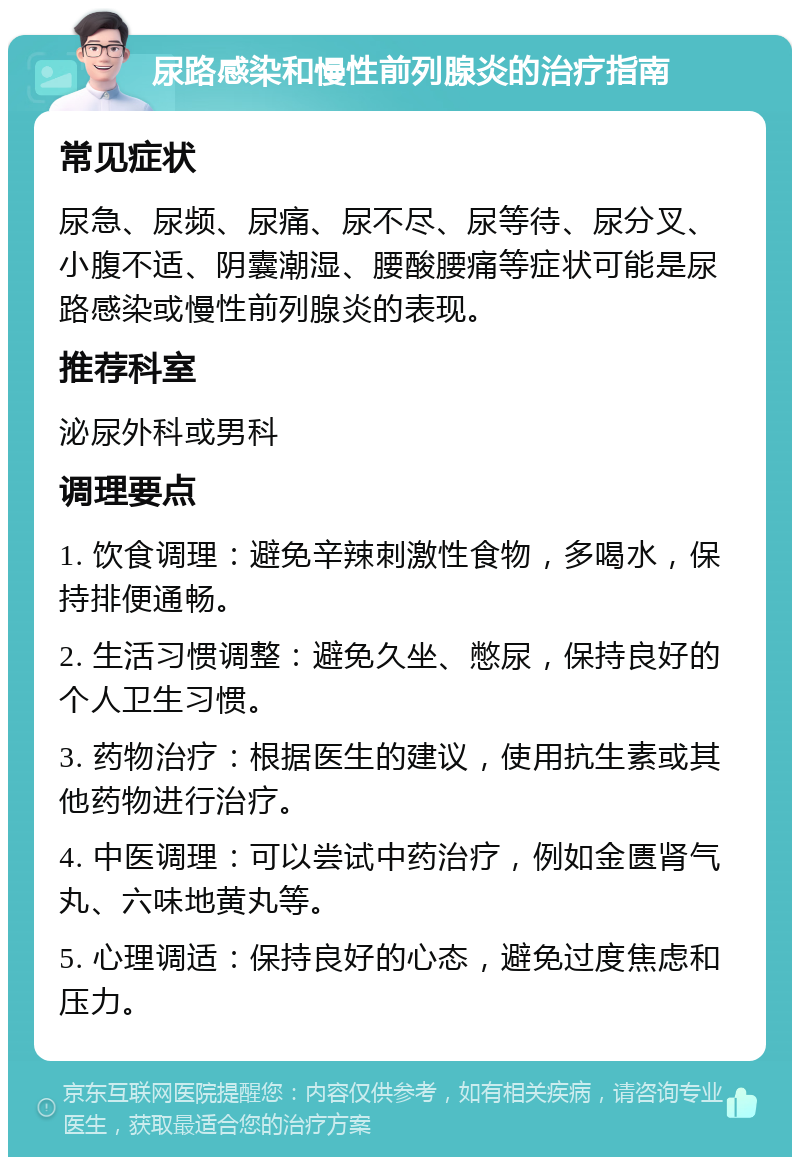 尿路感染和慢性前列腺炎的治疗指南 常见症状 尿急、尿频、尿痛、尿不尽、尿等待、尿分叉、小腹不适、阴囊潮湿、腰酸腰痛等症状可能是尿路感染或慢性前列腺炎的表现。 推荐科室 泌尿外科或男科 调理要点 1. 饮食调理：避免辛辣刺激性食物，多喝水，保持排便通畅。 2. 生活习惯调整：避免久坐、憋尿，保持良好的个人卫生习惯。 3. 药物治疗：根据医生的建议，使用抗生素或其他药物进行治疗。 4. 中医调理：可以尝试中药治疗，例如金匮肾气丸、六味地黄丸等。 5. 心理调适：保持良好的心态，避免过度焦虑和压力。