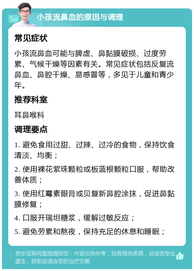 小孩流鼻血的原因与调理 常见症状 小孩流鼻血可能与脾虚、鼻黏膜破损、过度劳累、气候干燥等因素有关。常见症状包括反复流鼻血、鼻腔干燥、易感冒等，多见于儿童和青少年。 推荐科室 耳鼻喉科 调理要点 1. 避免食用过甜、过辣、过冷的食物，保持饮食清淡、均衡； 2. 使用裸花紫珠颗粒或板蓝根颗粒口服，帮助改善体质； 3. 使用红霉素眼膏或贝复新鼻腔涂抹，促进鼻黏膜修复； 4. 口服开瑞坦糖浆，缓解过敏反应； 5. 避免劳累和熬夜，保持充足的休息和睡眠；