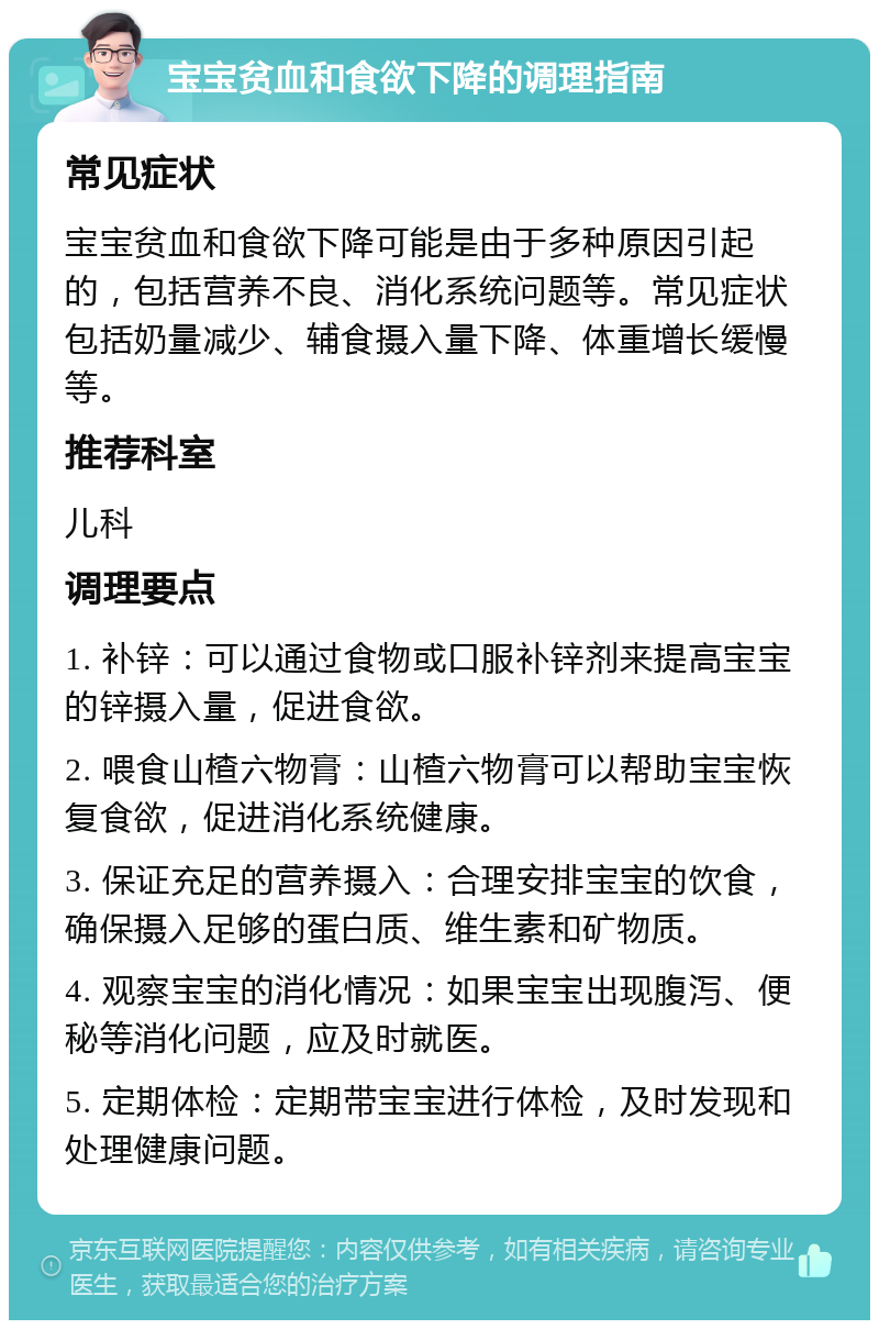 宝宝贫血和食欲下降的调理指南 常见症状 宝宝贫血和食欲下降可能是由于多种原因引起的，包括营养不良、消化系统问题等。常见症状包括奶量减少、辅食摄入量下降、体重增长缓慢等。 推荐科室 儿科 调理要点 1. 补锌：可以通过食物或口服补锌剂来提高宝宝的锌摄入量，促进食欲。 2. 喂食山楂六物膏：山楂六物膏可以帮助宝宝恢复食欲，促进消化系统健康。 3. 保证充足的营养摄入：合理安排宝宝的饮食，确保摄入足够的蛋白质、维生素和矿物质。 4. 观察宝宝的消化情况：如果宝宝出现腹泻、便秘等消化问题，应及时就医。 5. 定期体检：定期带宝宝进行体检，及时发现和处理健康问题。