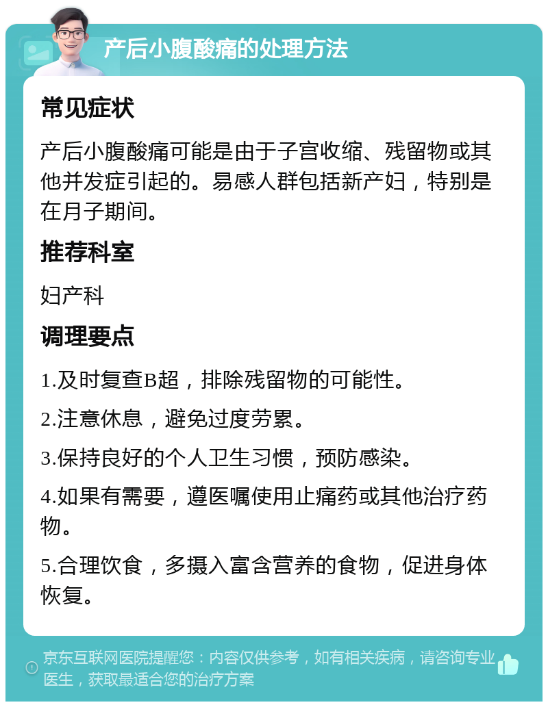 产后小腹酸痛的处理方法 常见症状 产后小腹酸痛可能是由于子宫收缩、残留物或其他并发症引起的。易感人群包括新产妇，特别是在月子期间。 推荐科室 妇产科 调理要点 1.及时复查B超，排除残留物的可能性。 2.注意休息，避免过度劳累。 3.保持良好的个人卫生习惯，预防感染。 4.如果有需要，遵医嘱使用止痛药或其他治疗药物。 5.合理饮食，多摄入富含营养的食物，促进身体恢复。