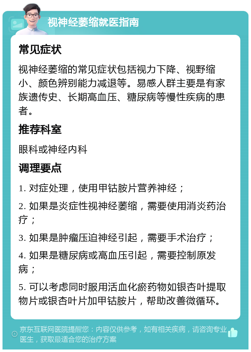 视神经萎缩就医指南 常见症状 视神经萎缩的常见症状包括视力下降、视野缩小、颜色辨别能力减退等。易感人群主要是有家族遗传史、长期高血压、糖尿病等慢性疾病的患者。 推荐科室 眼科或神经内科 调理要点 1. 对症处理，使用甲钴胺片营养神经； 2. 如果是炎症性视神经萎缩，需要使用消炎药治疗； 3. 如果是肿瘤压迫神经引起，需要手术治疗； 4. 如果是糖尿病或高血压引起，需要控制原发病； 5. 可以考虑同时服用活血化瘀药物如银杏叶提取物片或银杏叶片加甲钴胺片，帮助改善微循环。