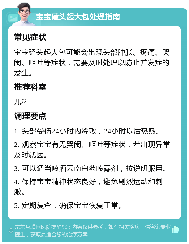 宝宝磕头起大包处理指南 常见症状 宝宝磕头起大包可能会出现头部肿胀、疼痛、哭闹、呕吐等症状，需要及时处理以防止并发症的发生。 推荐科室 儿科 调理要点 1. 头部受伤24小时内冷敷，24小时以后热敷。 2. 观察宝宝有无哭闹、呕吐等症状，若出现异常及时就医。 3. 可以适当喷洒云南白药喷雾剂，按说明服用。 4. 保持宝宝精神状态良好，避免剧烈运动和刺激。 5. 定期复查，确保宝宝恢复正常。