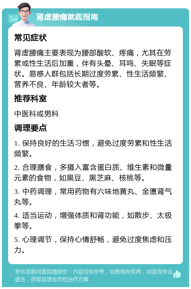 肾虚腰痛就医指南 常见症状 肾虚腰痛主要表现为腰部酸软、疼痛，尤其在劳累或性生活后加重，伴有头晕、耳鸣、失眠等症状。易感人群包括长期过度劳累、性生活频繁、营养不良、年龄较大者等。 推荐科室 中医科或男科 调理要点 1. 保持良好的生活习惯，避免过度劳累和性生活频繁。 2. 合理膳食，多摄入富含蛋白质、维生素和微量元素的食物，如黑豆、黑芝麻、核桃等。 3. 中药调理，常用药物有六味地黄丸、金匮肾气丸等。 4. 适当运动，增强体质和肾功能，如散步、太极拳等。 5. 心理调节，保持心情舒畅，避免过度焦虑和压力。