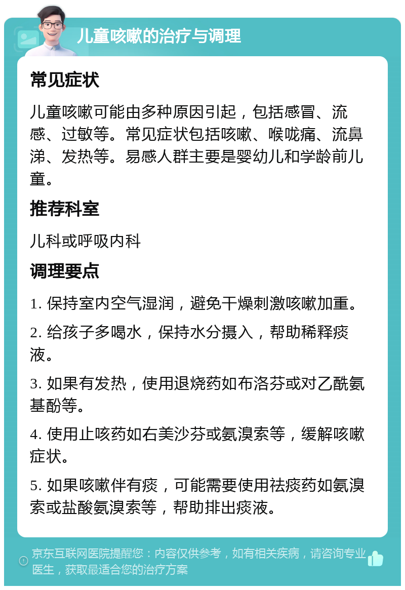 儿童咳嗽的治疗与调理 常见症状 儿童咳嗽可能由多种原因引起，包括感冒、流感、过敏等。常见症状包括咳嗽、喉咙痛、流鼻涕、发热等。易感人群主要是婴幼儿和学龄前儿童。 推荐科室 儿科或呼吸内科 调理要点 1. 保持室内空气湿润，避免干燥刺激咳嗽加重。 2. 给孩子多喝水，保持水分摄入，帮助稀释痰液。 3. 如果有发热，使用退烧药如布洛芬或对乙酰氨基酚等。 4. 使用止咳药如右美沙芬或氨溴索等，缓解咳嗽症状。 5. 如果咳嗽伴有痰，可能需要使用祛痰药如氨溴索或盐酸氨溴索等，帮助排出痰液。