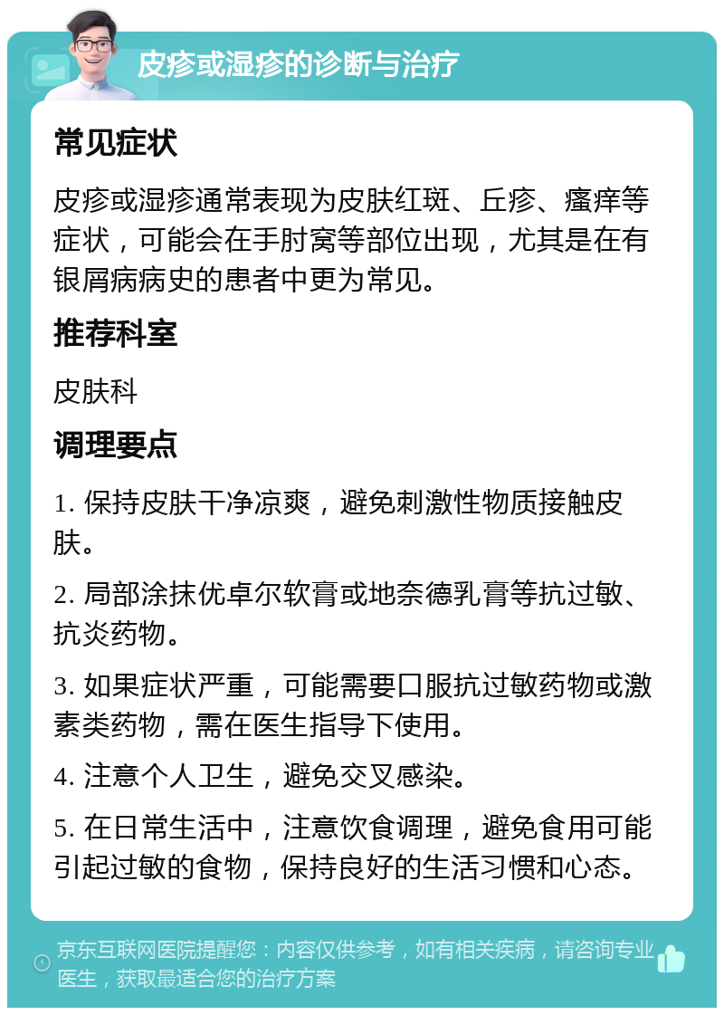 皮疹或湿疹的诊断与治疗 常见症状 皮疹或湿疹通常表现为皮肤红斑、丘疹、瘙痒等症状，可能会在手肘窝等部位出现，尤其是在有银屑病病史的患者中更为常见。 推荐科室 皮肤科 调理要点 1. 保持皮肤干净凉爽，避免刺激性物质接触皮肤。 2. 局部涂抹优卓尔软膏或地奈德乳膏等抗过敏、抗炎药物。 3. 如果症状严重，可能需要口服抗过敏药物或激素类药物，需在医生指导下使用。 4. 注意个人卫生，避免交叉感染。 5. 在日常生活中，注意饮食调理，避免食用可能引起过敏的食物，保持良好的生活习惯和心态。