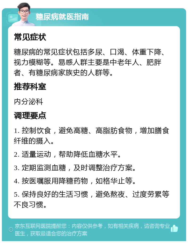 糖尿病就医指南 常见症状 糖尿病的常见症状包括多尿、口渴、体重下降、视力模糊等。易感人群主要是中老年人、肥胖者、有糖尿病家族史的人群等。 推荐科室 内分泌科 调理要点 1. 控制饮食，避免高糖、高脂肪食物，增加膳食纤维的摄入。 2. 适量运动，帮助降低血糖水平。 3. 定期监测血糖，及时调整治疗方案。 4. 按医嘱服用降糖药物，如格华止等。 5. 保持良好的生活习惯，避免熬夜、过度劳累等不良习惯。