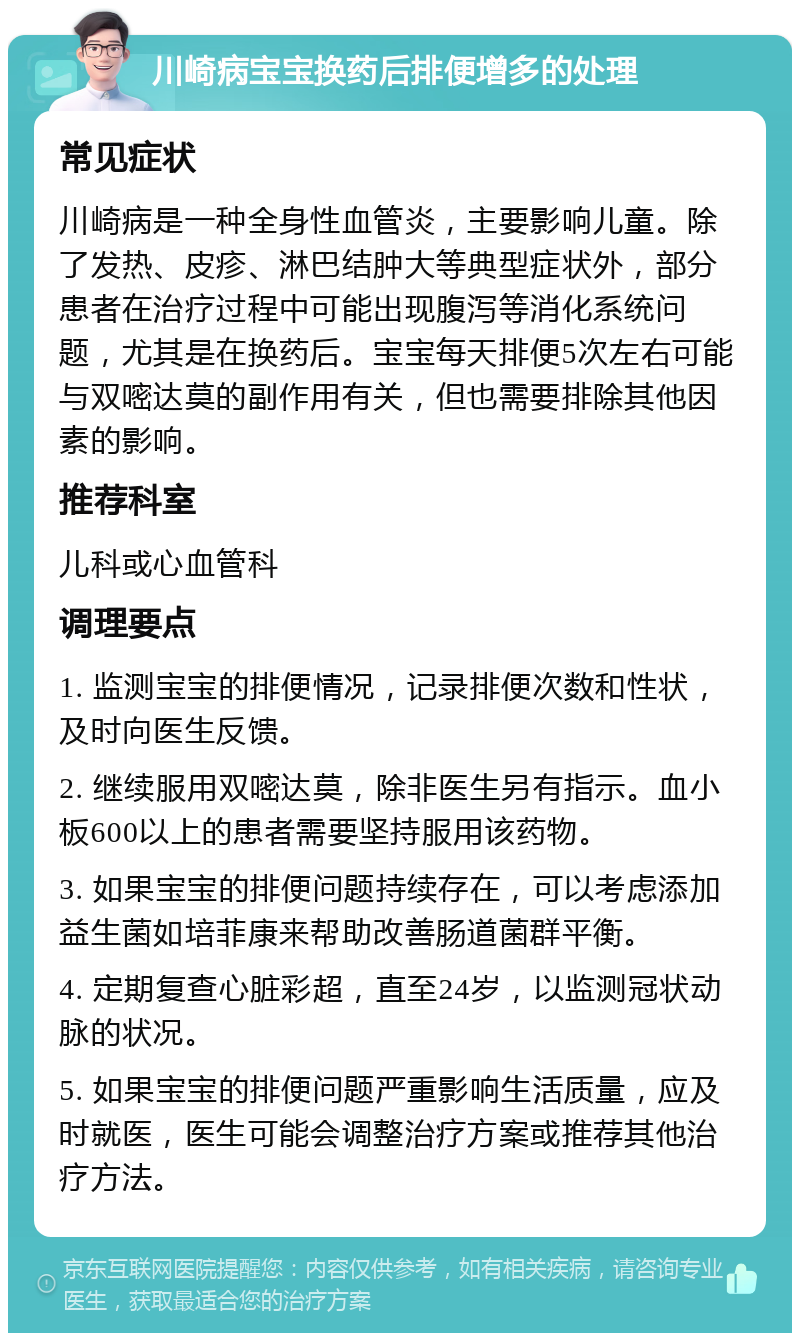 川崎病宝宝换药后排便增多的处理 常见症状 川崎病是一种全身性血管炎，主要影响儿童。除了发热、皮疹、淋巴结肿大等典型症状外，部分患者在治疗过程中可能出现腹泻等消化系统问题，尤其是在换药后。宝宝每天排便5次左右可能与双嘧达莫的副作用有关，但也需要排除其他因素的影响。 推荐科室 儿科或心血管科 调理要点 1. 监测宝宝的排便情况，记录排便次数和性状，及时向医生反馈。 2. 继续服用双嘧达莫，除非医生另有指示。血小板600以上的患者需要坚持服用该药物。 3. 如果宝宝的排便问题持续存在，可以考虑添加益生菌如培菲康来帮助改善肠道菌群平衡。 4. 定期复查心脏彩超，直至24岁，以监测冠状动脉的状况。 5. 如果宝宝的排便问题严重影响生活质量，应及时就医，医生可能会调整治疗方案或推荐其他治疗方法。