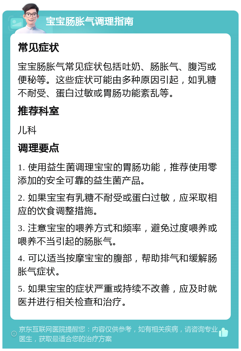 宝宝肠胀气调理指南 常见症状 宝宝肠胀气常见症状包括吐奶、肠胀气、腹泻或便秘等。这些症状可能由多种原因引起，如乳糖不耐受、蛋白过敏或胃肠功能紊乱等。 推荐科室 儿科 调理要点 1. 使用益生菌调理宝宝的胃肠功能，推荐使用零添加的安全可靠的益生菌产品。 2. 如果宝宝有乳糖不耐受或蛋白过敏，应采取相应的饮食调整措施。 3. 注意宝宝的喂养方式和频率，避免过度喂养或喂养不当引起的肠胀气。 4. 可以适当按摩宝宝的腹部，帮助排气和缓解肠胀气症状。 5. 如果宝宝的症状严重或持续不改善，应及时就医并进行相关检查和治疗。