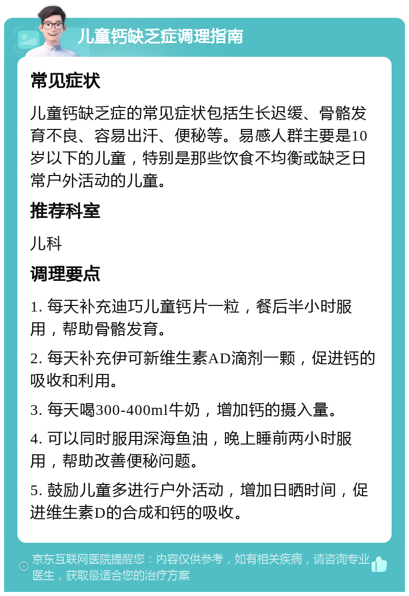 儿童钙缺乏症调理指南 常见症状 儿童钙缺乏症的常见症状包括生长迟缓、骨骼发育不良、容易出汗、便秘等。易感人群主要是10岁以下的儿童，特别是那些饮食不均衡或缺乏日常户外活动的儿童。 推荐科室 儿科 调理要点 1. 每天补充迪巧儿童钙片一粒，餐后半小时服用，帮助骨骼发育。 2. 每天补充伊可新维生素AD滴剂一颗，促进钙的吸收和利用。 3. 每天喝300-400ml牛奶，增加钙的摄入量。 4. 可以同时服用深海鱼油，晚上睡前两小时服用，帮助改善便秘问题。 5. 鼓励儿童多进行户外活动，增加日晒时间，促进维生素D的合成和钙的吸收。