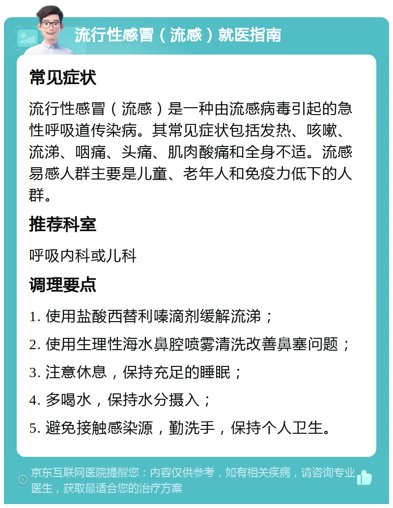 流行性感冒（流感）就医指南 常见症状 流行性感冒（流感）是一种由流感病毒引起的急性呼吸道传染病。其常见症状包括发热、咳嗽、流涕、咽痛、头痛、肌肉酸痛和全身不适。流感易感人群主要是儿童、老年人和免疫力低下的人群。 推荐科室 呼吸内科或儿科 调理要点 1. 使用盐酸西替利嗪滴剂缓解流涕； 2. 使用生理性海水鼻腔喷雾清洗改善鼻塞问题； 3. 注意休息，保持充足的睡眠； 4. 多喝水，保持水分摄入； 5. 避免接触感染源，勤洗手，保持个人卫生。