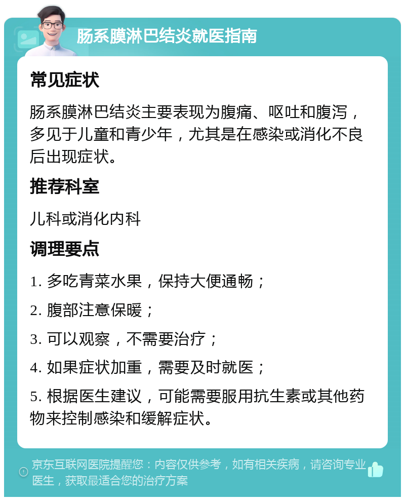 肠系膜淋巴结炎就医指南 常见症状 肠系膜淋巴结炎主要表现为腹痛、呕吐和腹泻，多见于儿童和青少年，尤其是在感染或消化不良后出现症状。 推荐科室 儿科或消化内科 调理要点 1. 多吃青菜水果，保持大便通畅； 2. 腹部注意保暖； 3. 可以观察，不需要治疗； 4. 如果症状加重，需要及时就医； 5. 根据医生建议，可能需要服用抗生素或其他药物来控制感染和缓解症状。