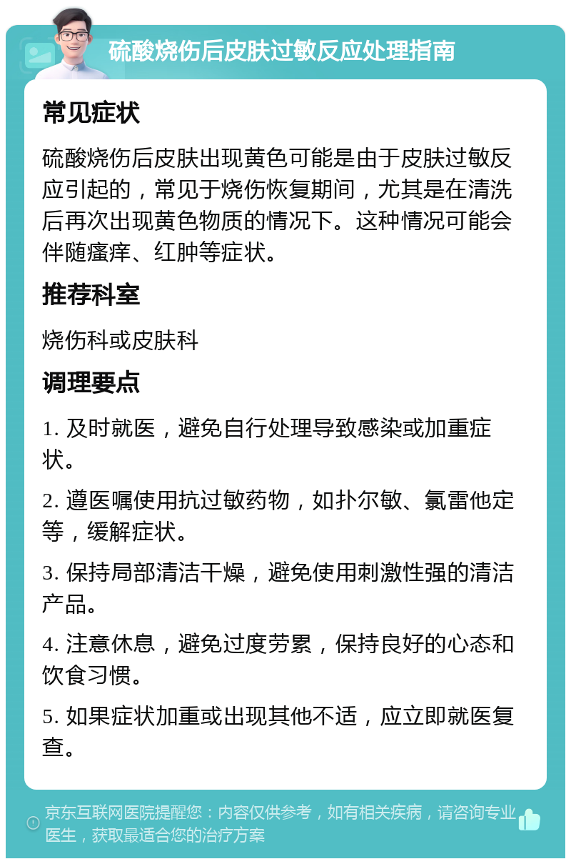 硫酸烧伤后皮肤过敏反应处理指南 常见症状 硫酸烧伤后皮肤出现黄色可能是由于皮肤过敏反应引起的，常见于烧伤恢复期间，尤其是在清洗后再次出现黄色物质的情况下。这种情况可能会伴随瘙痒、红肿等症状。 推荐科室 烧伤科或皮肤科 调理要点 1. 及时就医，避免自行处理导致感染或加重症状。 2. 遵医嘱使用抗过敏药物，如扑尔敏、氯雷他定等，缓解症状。 3. 保持局部清洁干燥，避免使用刺激性强的清洁产品。 4. 注意休息，避免过度劳累，保持良好的心态和饮食习惯。 5. 如果症状加重或出现其他不适，应立即就医复查。