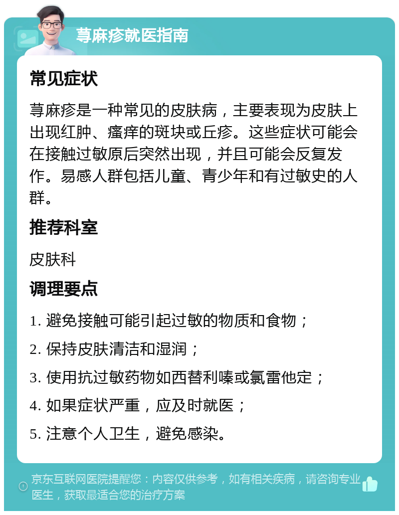 荨麻疹就医指南 常见症状 荨麻疹是一种常见的皮肤病，主要表现为皮肤上出现红肿、瘙痒的斑块或丘疹。这些症状可能会在接触过敏原后突然出现，并且可能会反复发作。易感人群包括儿童、青少年和有过敏史的人群。 推荐科室 皮肤科 调理要点 1. 避免接触可能引起过敏的物质和食物； 2. 保持皮肤清洁和湿润； 3. 使用抗过敏药物如西替利嗪或氯雷他定； 4. 如果症状严重，应及时就医； 5. 注意个人卫生，避免感染。