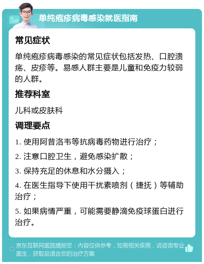 单纯疱疹病毒感染就医指南 常见症状 单纯疱疹病毒感染的常见症状包括发热、口腔溃疡、皮疹等。易感人群主要是儿童和免疫力较弱的人群。 推荐科室 儿科或皮肤科 调理要点 1. 使用阿昔洛韦等抗病毒药物进行治疗； 2. 注意口腔卫生，避免感染扩散； 3. 保持充足的休息和水分摄入； 4. 在医生指导下使用干扰素喷剂（捷抚）等辅助治疗； 5. 如果病情严重，可能需要静滴免疫球蛋白进行治疗。