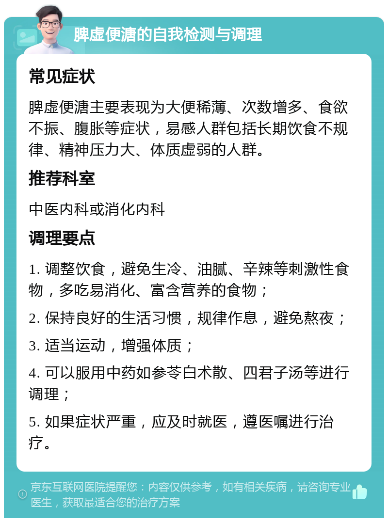 脾虚便溏的自我检测与调理 常见症状 脾虚便溏主要表现为大便稀薄、次数增多、食欲不振、腹胀等症状，易感人群包括长期饮食不规律、精神压力大、体质虚弱的人群。 推荐科室 中医内科或消化内科 调理要点 1. 调整饮食，避免生冷、油腻、辛辣等刺激性食物，多吃易消化、富含营养的食物； 2. 保持良好的生活习惯，规律作息，避免熬夜； 3. 适当运动，增强体质； 4. 可以服用中药如参苓白术散、四君子汤等进行调理； 5. 如果症状严重，应及时就医，遵医嘱进行治疗。