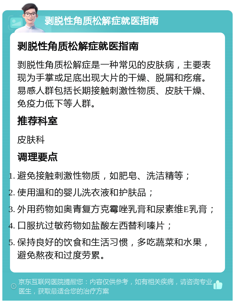 剥脱性角质松解症就医指南 剥脱性角质松解症就医指南 剥脱性角质松解症是一种常见的皮肤病，主要表现为手掌或足底出现大片的干燥、脱屑和疙瘩。易感人群包括长期接触刺激性物质、皮肤干燥、免疫力低下等人群。 推荐科室 皮肤科 调理要点 避免接触刺激性物质，如肥皂、洗洁精等； 使用温和的婴儿洗衣液和护肤品； 外用药物如奥青复方克霉唑乳膏和尿素维E乳膏； 口服抗过敏药物如盐酸左西替利嗪片； 保持良好的饮食和生活习惯，多吃蔬菜和水果，避免熬夜和过度劳累。