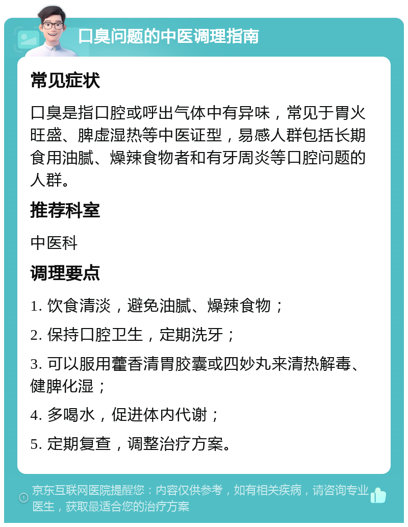 口臭问题的中医调理指南 常见症状 口臭是指口腔或呼出气体中有异味，常见于胃火旺盛、脾虚湿热等中医证型，易感人群包括长期食用油腻、燥辣食物者和有牙周炎等口腔问题的人群。 推荐科室 中医科 调理要点 1. 饮食清淡，避免油腻、燥辣食物； 2. 保持口腔卫生，定期洗牙； 3. 可以服用藿香清胃胶囊或四妙丸来清热解毒、健脾化湿； 4. 多喝水，促进体内代谢； 5. 定期复查，调整治疗方案。