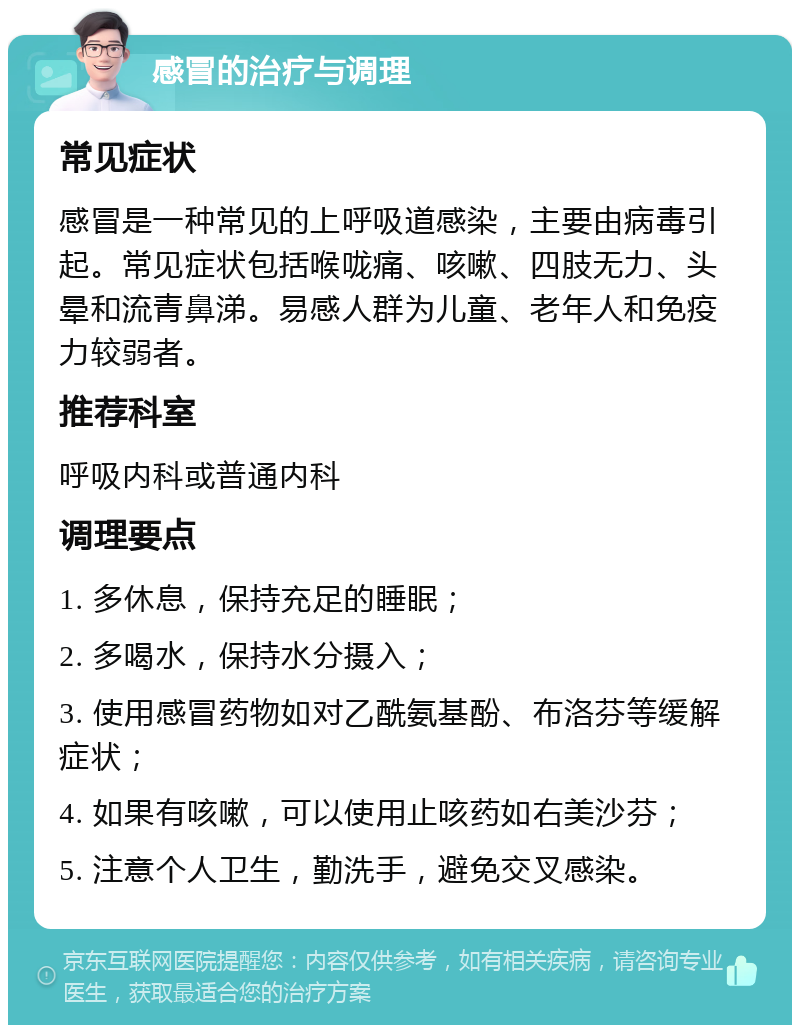 感冒的治疗与调理 常见症状 感冒是一种常见的上呼吸道感染，主要由病毒引起。常见症状包括喉咙痛、咳嗽、四肢无力、头晕和流青鼻涕。易感人群为儿童、老年人和免疫力较弱者。 推荐科室 呼吸内科或普通内科 调理要点 1. 多休息，保持充足的睡眠； 2. 多喝水，保持水分摄入； 3. 使用感冒药物如对乙酰氨基酚、布洛芬等缓解症状； 4. 如果有咳嗽，可以使用止咳药如右美沙芬； 5. 注意个人卫生，勤洗手，避免交叉感染。