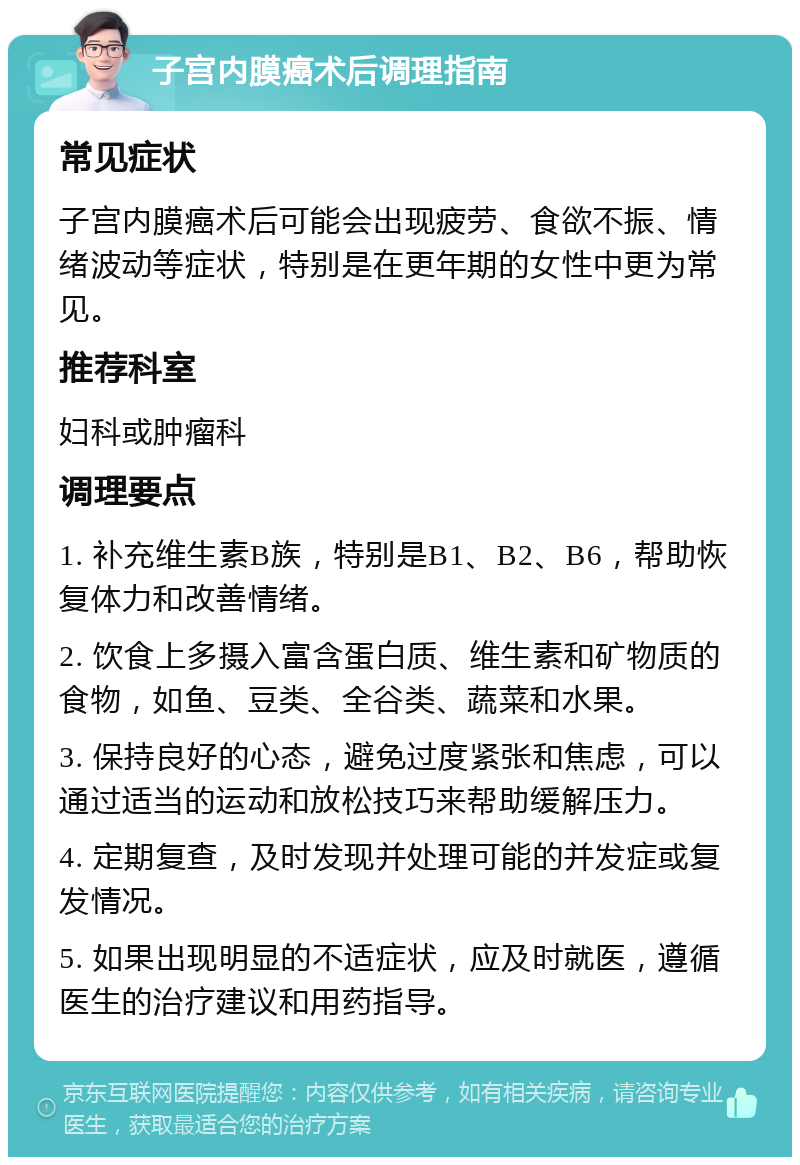 子宫内膜癌术后调理指南 常见症状 子宫内膜癌术后可能会出现疲劳、食欲不振、情绪波动等症状，特别是在更年期的女性中更为常见。 推荐科室 妇科或肿瘤科 调理要点 1. 补充维生素B族，特别是B1、B2、B6，帮助恢复体力和改善情绪。 2. 饮食上多摄入富含蛋白质、维生素和矿物质的食物，如鱼、豆类、全谷类、蔬菜和水果。 3. 保持良好的心态，避免过度紧张和焦虑，可以通过适当的运动和放松技巧来帮助缓解压力。 4. 定期复查，及时发现并处理可能的并发症或复发情况。 5. 如果出现明显的不适症状，应及时就医，遵循医生的治疗建议和用药指导。