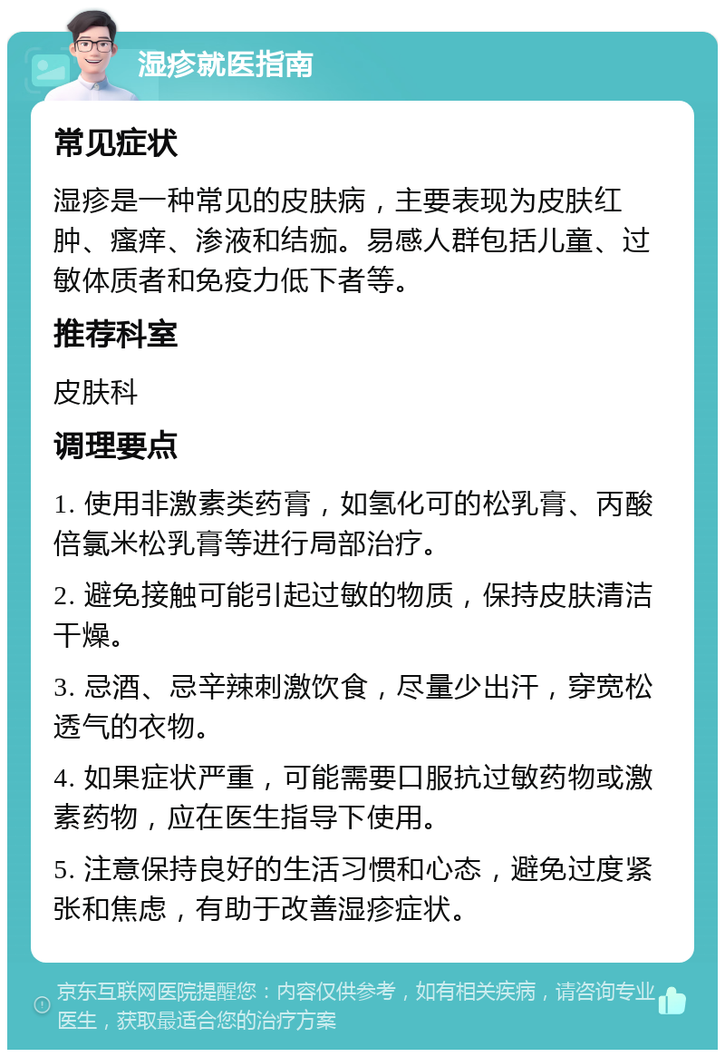 湿疹就医指南 常见症状 湿疹是一种常见的皮肤病，主要表现为皮肤红肿、瘙痒、渗液和结痂。易感人群包括儿童、过敏体质者和免疫力低下者等。 推荐科室 皮肤科 调理要点 1. 使用非激素类药膏，如氢化可的松乳膏、丙酸倍氯米松乳膏等进行局部治疗。 2. 避免接触可能引起过敏的物质，保持皮肤清洁干燥。 3. 忌酒、忌辛辣刺激饮食，尽量少出汗，穿宽松透气的衣物。 4. 如果症状严重，可能需要口服抗过敏药物或激素药物，应在医生指导下使用。 5. 注意保持良好的生活习惯和心态，避免过度紧张和焦虑，有助于改善湿疹症状。