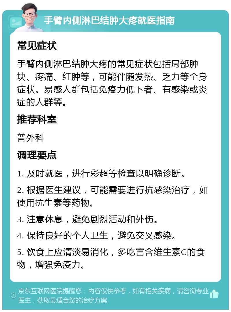 手臂内侧淋巴结肿大疼就医指南 常见症状 手臂内侧淋巴结肿大疼的常见症状包括局部肿块、疼痛、红肿等，可能伴随发热、乏力等全身症状。易感人群包括免疫力低下者、有感染或炎症的人群等。 推荐科室 普外科 调理要点 1. 及时就医，进行彩超等检查以明确诊断。 2. 根据医生建议，可能需要进行抗感染治疗，如使用抗生素等药物。 3. 注意休息，避免剧烈活动和外伤。 4. 保持良好的个人卫生，避免交叉感染。 5. 饮食上应清淡易消化，多吃富含维生素C的食物，增强免疫力。