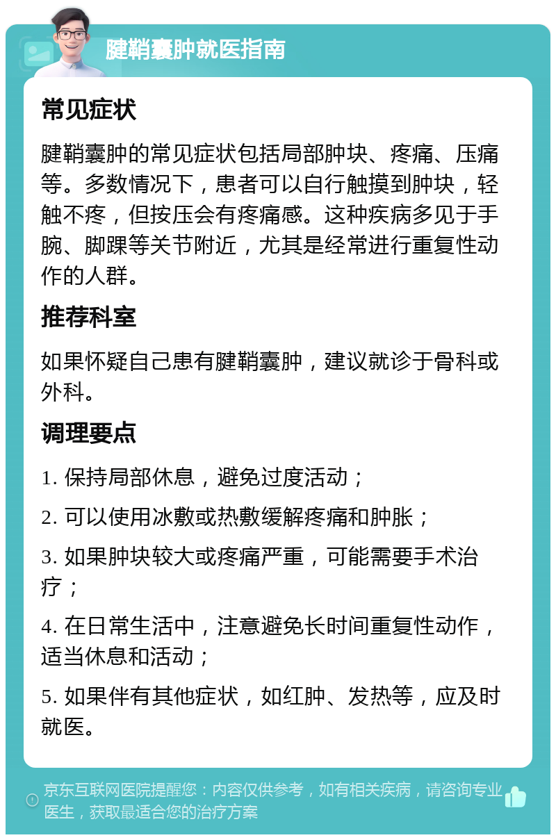 腱鞘囊肿就医指南 常见症状 腱鞘囊肿的常见症状包括局部肿块、疼痛、压痛等。多数情况下，患者可以自行触摸到肿块，轻触不疼，但按压会有疼痛感。这种疾病多见于手腕、脚踝等关节附近，尤其是经常进行重复性动作的人群。 推荐科室 如果怀疑自己患有腱鞘囊肿，建议就诊于骨科或外科。 调理要点 1. 保持局部休息，避免过度活动； 2. 可以使用冰敷或热敷缓解疼痛和肿胀； 3. 如果肿块较大或疼痛严重，可能需要手术治疗； 4. 在日常生活中，注意避免长时间重复性动作，适当休息和活动； 5. 如果伴有其他症状，如红肿、发热等，应及时就医。