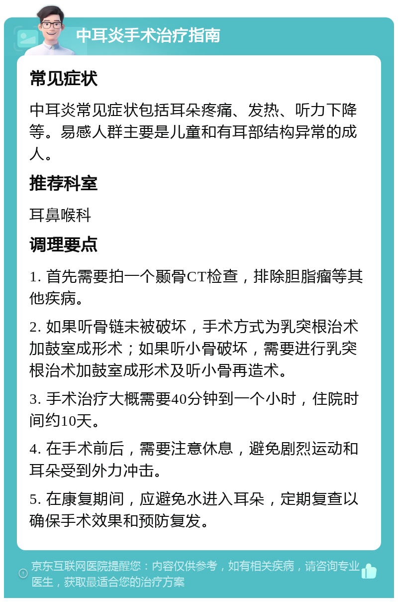 中耳炎手术治疗指南 常见症状 中耳炎常见症状包括耳朵疼痛、发热、听力下降等。易感人群主要是儿童和有耳部结构异常的成人。 推荐科室 耳鼻喉科 调理要点 1. 首先需要拍一个颞骨CT检查，排除胆脂瘤等其他疾病。 2. 如果听骨链未被破坏，手术方式为乳突根治术加鼓室成形术；如果听小骨破坏，需要进行乳突根治术加鼓室成形术及听小骨再造术。 3. 手术治疗大概需要40分钟到一个小时，住院时间约10天。 4. 在手术前后，需要注意休息，避免剧烈运动和耳朵受到外力冲击。 5. 在康复期间，应避免水进入耳朵，定期复查以确保手术效果和预防复发。