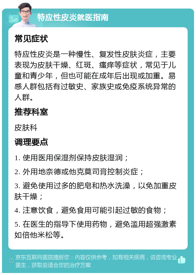 特应性皮炎就医指南 常见症状 特应性皮炎是一种慢性、复发性皮肤炎症，主要表现为皮肤干燥、红斑、瘙痒等症状，常见于儿童和青少年，但也可能在成年后出现或加重。易感人群包括有过敏史、家族史或免疫系统异常的人群。 推荐科室 皮肤科 调理要点 1. 使用医用保湿剂保持皮肤湿润； 2. 外用地奈德或他克莫司膏控制炎症； 3. 避免使用过多的肥皂和热水洗澡，以免加重皮肤干燥； 4. 注意饮食，避免食用可能引起过敏的食物； 5. 在医生的指导下使用药物，避免滥用超强激素如倍他米松等。