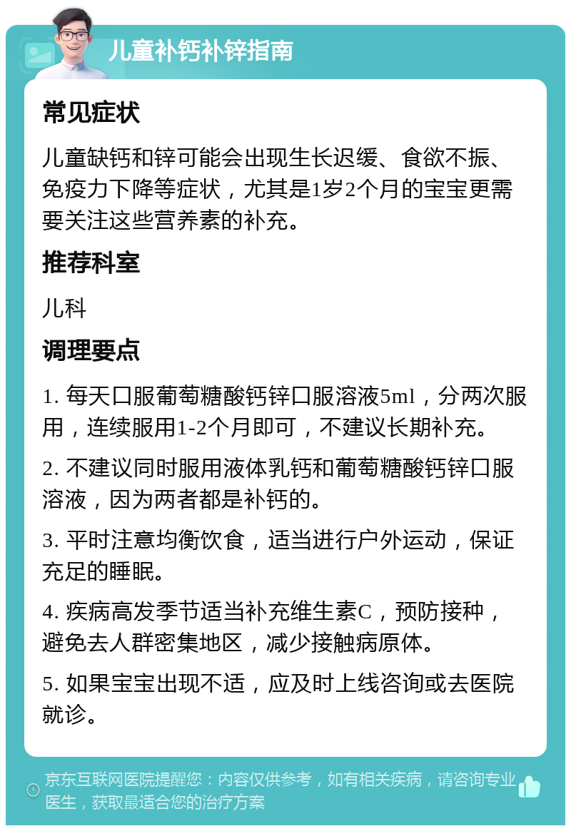 儿童补钙补锌指南 常见症状 儿童缺钙和锌可能会出现生长迟缓、食欲不振、免疫力下降等症状，尤其是1岁2个月的宝宝更需要关注这些营养素的补充。 推荐科室 儿科 调理要点 1. 每天口服葡萄糖酸钙锌口服溶液5ml，分两次服用，连续服用1-2个月即可，不建议长期补充。 2. 不建议同时服用液体乳钙和葡萄糖酸钙锌口服溶液，因为两者都是补钙的。 3. 平时注意均衡饮食，适当进行户外运动，保证充足的睡眠。 4. 疾病高发季节适当补充维生素C，预防接种，避免去人群密集地区，减少接触病原体。 5. 如果宝宝出现不适，应及时上线咨询或去医院就诊。