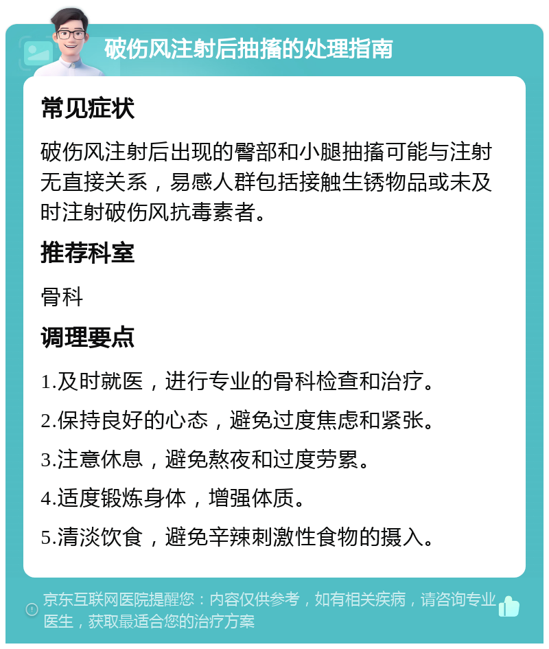 破伤风注射后抽搐的处理指南 常见症状 破伤风注射后出现的臀部和小腿抽搐可能与注射无直接关系，易感人群包括接触生锈物品或未及时注射破伤风抗毒素者。 推荐科室 骨科 调理要点 1.及时就医，进行专业的骨科检查和治疗。 2.保持良好的心态，避免过度焦虑和紧张。 3.注意休息，避免熬夜和过度劳累。 4.适度锻炼身体，增强体质。 5.清淡饮食，避免辛辣刺激性食物的摄入。