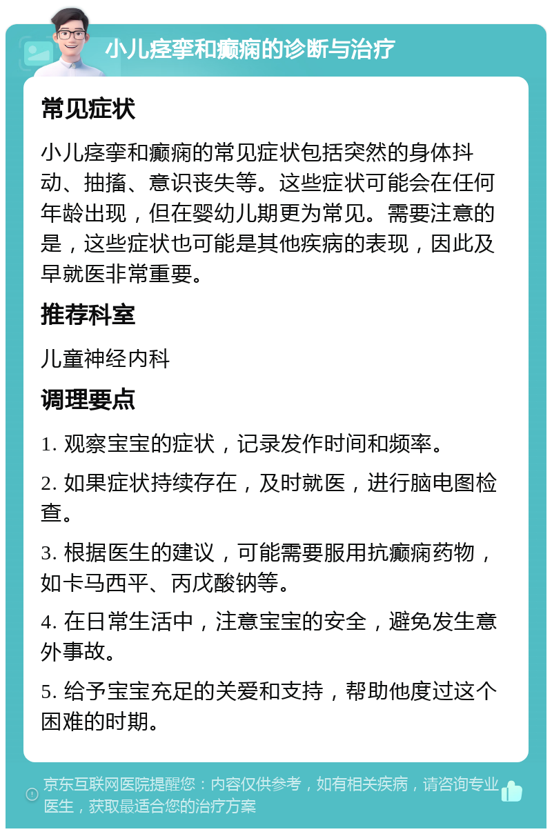 小儿痉挛和癫痫的诊断与治疗 常见症状 小儿痉挛和癫痫的常见症状包括突然的身体抖动、抽搐、意识丧失等。这些症状可能会在任何年龄出现，但在婴幼儿期更为常见。需要注意的是，这些症状也可能是其他疾病的表现，因此及早就医非常重要。 推荐科室 儿童神经内科 调理要点 1. 观察宝宝的症状，记录发作时间和频率。 2. 如果症状持续存在，及时就医，进行脑电图检查。 3. 根据医生的建议，可能需要服用抗癫痫药物，如卡马西平、丙戊酸钠等。 4. 在日常生活中，注意宝宝的安全，避免发生意外事故。 5. 给予宝宝充足的关爱和支持，帮助他度过这个困难的时期。