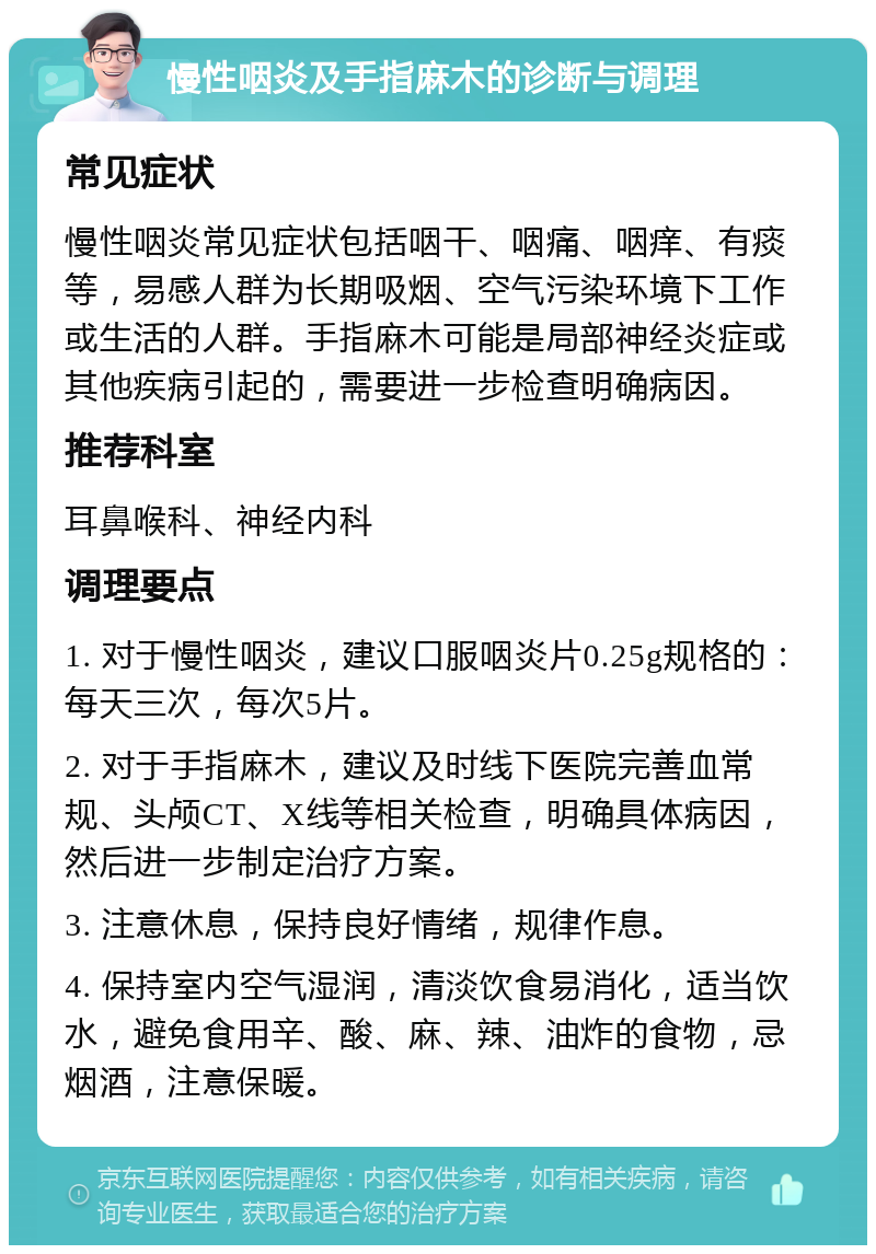 慢性咽炎及手指麻木的诊断与调理 常见症状 慢性咽炎常见症状包括咽干、咽痛、咽痒、有痰等，易感人群为长期吸烟、空气污染环境下工作或生活的人群。手指麻木可能是局部神经炎症或其他疾病引起的，需要进一步检查明确病因。 推荐科室 耳鼻喉科、神经内科 调理要点 1. 对于慢性咽炎，建议口服咽炎片0.25g规格的：每天三次，每次5片。 2. 对于手指麻木，建议及时线下医院完善血常规、头颅CT、X线等相关检查，明确具体病因，然后进一步制定治疗方案。 3. 注意休息，保持良好情绪，规律作息。 4. 保持室内空气湿润，清淡饮食易消化，适当饮水，避免食用辛、酸、麻、辣、油炸的食物，忌烟酒，注意保暖。