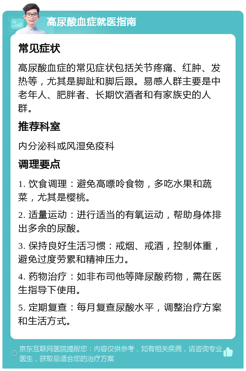 高尿酸血症就医指南 常见症状 高尿酸血症的常见症状包括关节疼痛、红肿、发热等，尤其是脚趾和脚后跟。易感人群主要是中老年人、肥胖者、长期饮酒者和有家族史的人群。 推荐科室 内分泌科或风湿免疫科 调理要点 1. 饮食调理：避免高嘌呤食物，多吃水果和蔬菜，尤其是樱桃。 2. 适量运动：进行适当的有氧运动，帮助身体排出多余的尿酸。 3. 保持良好生活习惯：戒烟、戒酒，控制体重，避免过度劳累和精神压力。 4. 药物治疗：如非布司他等降尿酸药物，需在医生指导下使用。 5. 定期复查：每月复查尿酸水平，调整治疗方案和生活方式。