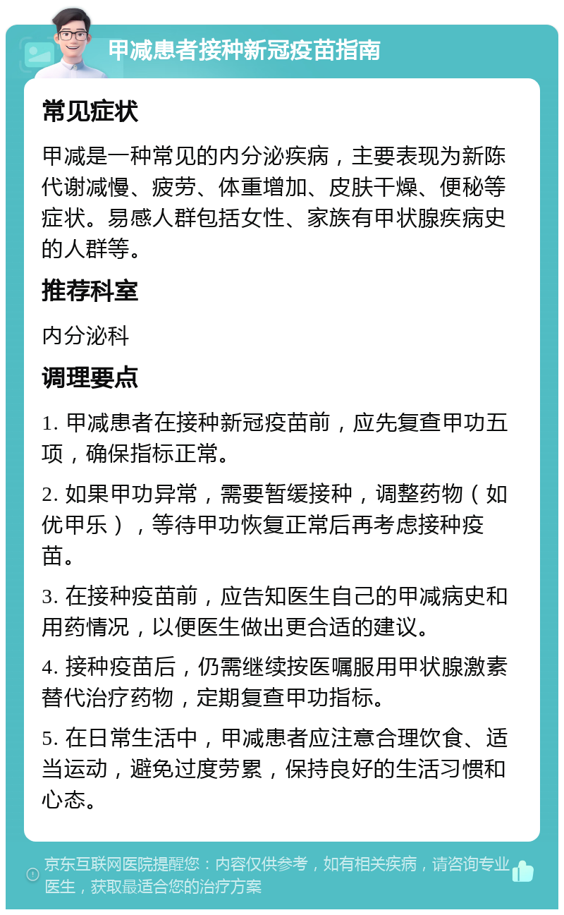 甲减患者接种新冠疫苗指南 常见症状 甲减是一种常见的内分泌疾病，主要表现为新陈代谢减慢、疲劳、体重增加、皮肤干燥、便秘等症状。易感人群包括女性、家族有甲状腺疾病史的人群等。 推荐科室 内分泌科 调理要点 1. 甲减患者在接种新冠疫苗前，应先复查甲功五项，确保指标正常。 2. 如果甲功异常，需要暂缓接种，调整药物（如优甲乐），等待甲功恢复正常后再考虑接种疫苗。 3. 在接种疫苗前，应告知医生自己的甲减病史和用药情况，以便医生做出更合适的建议。 4. 接种疫苗后，仍需继续按医嘱服用甲状腺激素替代治疗药物，定期复查甲功指标。 5. 在日常生活中，甲减患者应注意合理饮食、适当运动，避免过度劳累，保持良好的生活习惯和心态。