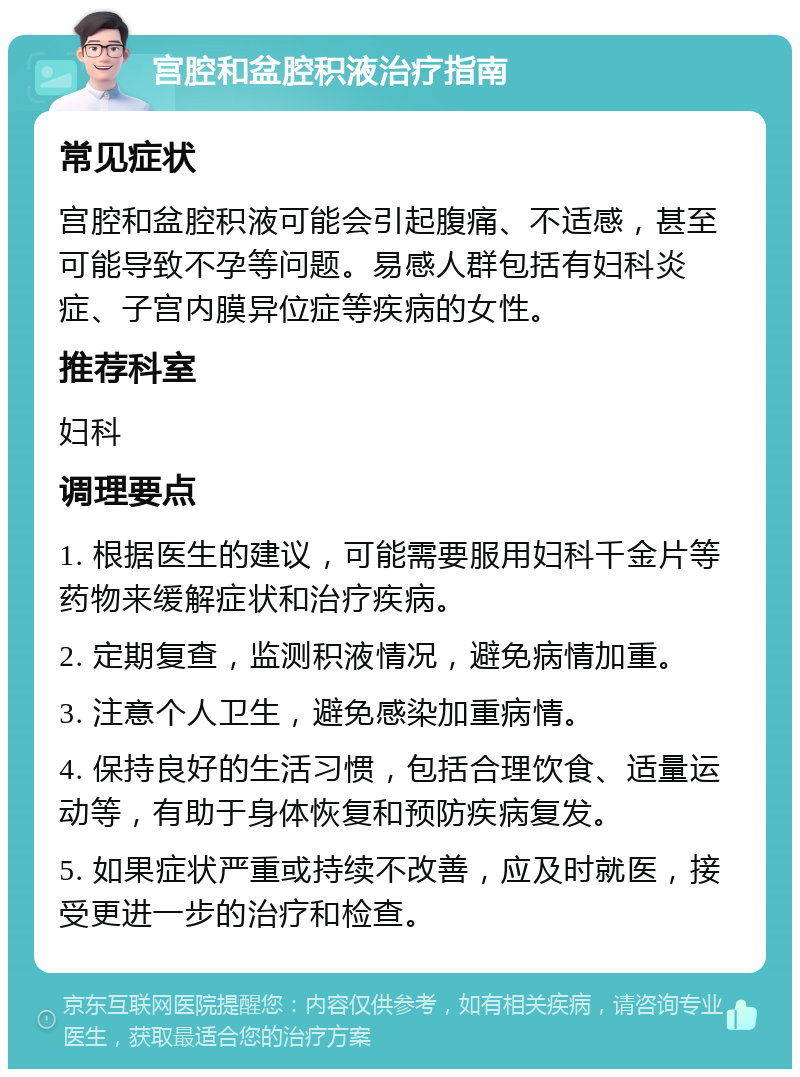 宫腔和盆腔积液治疗指南 常见症状 宫腔和盆腔积液可能会引起腹痛、不适感，甚至可能导致不孕等问题。易感人群包括有妇科炎症、子宫内膜异位症等疾病的女性。 推荐科室 妇科 调理要点 1. 根据医生的建议，可能需要服用妇科千金片等药物来缓解症状和治疗疾病。 2. 定期复查，监测积液情况，避免病情加重。 3. 注意个人卫生，避免感染加重病情。 4. 保持良好的生活习惯，包括合理饮食、适量运动等，有助于身体恢复和预防疾病复发。 5. 如果症状严重或持续不改善，应及时就医，接受更进一步的治疗和检查。