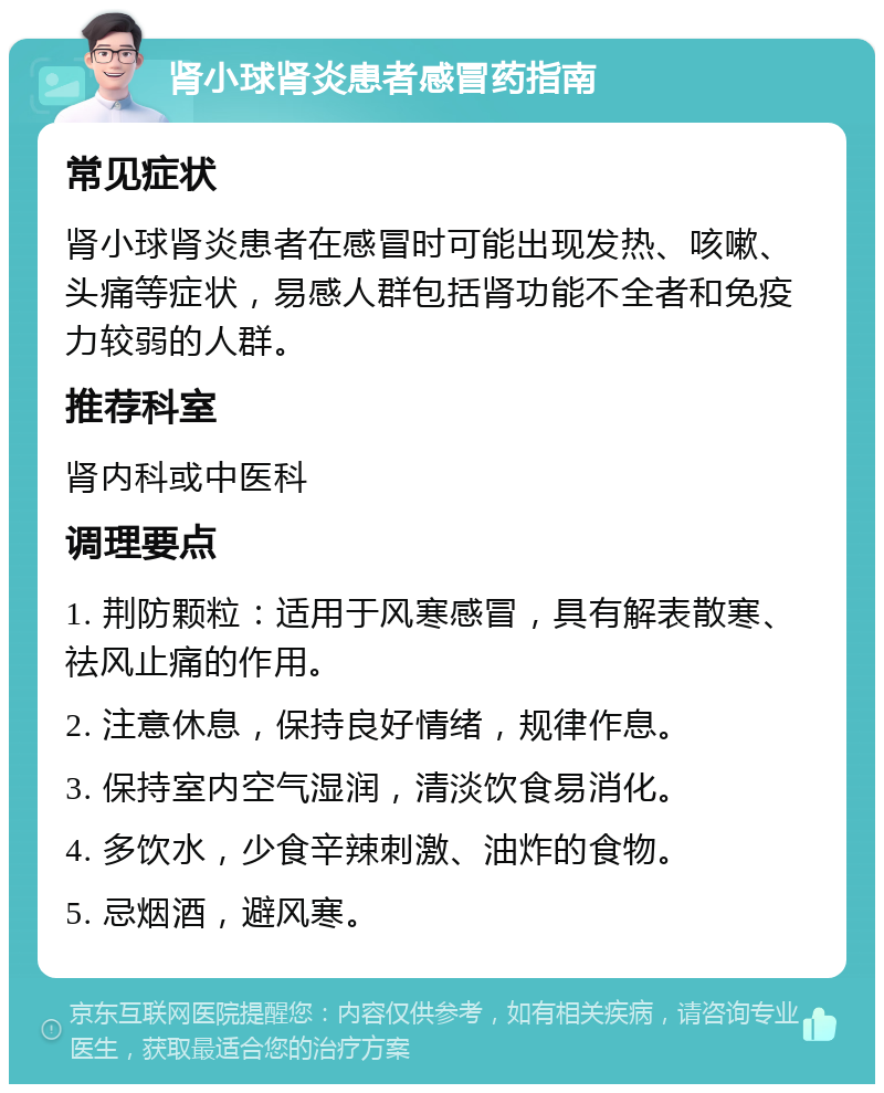 肾小球肾炎患者感冒药指南 常见症状 肾小球肾炎患者在感冒时可能出现发热、咳嗽、头痛等症状，易感人群包括肾功能不全者和免疫力较弱的人群。 推荐科室 肾内科或中医科 调理要点 1. 荆防颗粒：适用于风寒感冒，具有解表散寒、祛风止痛的作用。 2. 注意休息，保持良好情绪，规律作息。 3. 保持室内空气湿润，清淡饮食易消化。 4. 多饮水，少食辛辣刺激、油炸的食物。 5. 忌烟酒，避风寒。