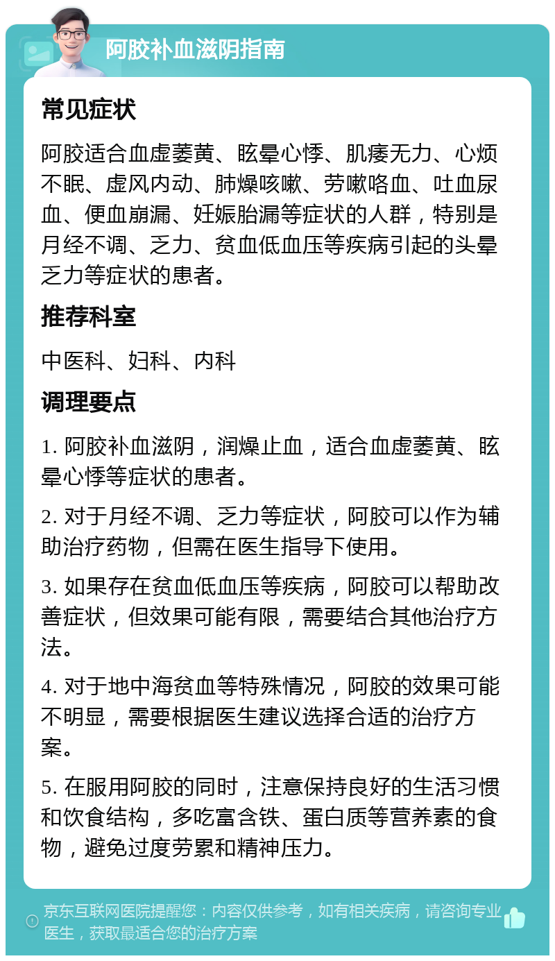 阿胶补血滋阴指南 常见症状 阿胶适合血虚萎黄、眩晕心悸、肌痿无力、心烦不眠、虚风内动、肺燥咳嗽、劳嗽咯血、吐血尿血、便血崩漏、妊娠胎漏等症状的人群，特别是月经不调、乏力、贫血低血压等疾病引起的头晕乏力等症状的患者。 推荐科室 中医科、妇科、内科 调理要点 1. 阿胶补血滋阴，润燥止血，适合血虚萎黄、眩晕心悸等症状的患者。 2. 对于月经不调、乏力等症状，阿胶可以作为辅助治疗药物，但需在医生指导下使用。 3. 如果存在贫血低血压等疾病，阿胶可以帮助改善症状，但效果可能有限，需要结合其他治疗方法。 4. 对于地中海贫血等特殊情况，阿胶的效果可能不明显，需要根据医生建议选择合适的治疗方案。 5. 在服用阿胶的同时，注意保持良好的生活习惯和饮食结构，多吃富含铁、蛋白质等营养素的食物，避免过度劳累和精神压力。