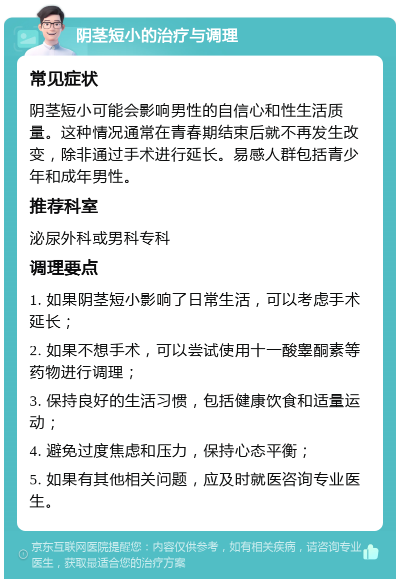 阴茎短小的治疗与调理 常见症状 阴茎短小可能会影响男性的自信心和性生活质量。这种情况通常在青春期结束后就不再发生改变，除非通过手术进行延长。易感人群包括青少年和成年男性。 推荐科室 泌尿外科或男科专科 调理要点 1. 如果阴茎短小影响了日常生活，可以考虑手术延长； 2. 如果不想手术，可以尝试使用十一酸睾酮素等药物进行调理； 3. 保持良好的生活习惯，包括健康饮食和适量运动； 4. 避免过度焦虑和压力，保持心态平衡； 5. 如果有其他相关问题，应及时就医咨询专业医生。