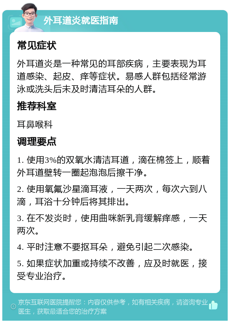 外耳道炎就医指南 常见症状 外耳道炎是一种常见的耳部疾病，主要表现为耳道感染、起皮、痒等症状。易感人群包括经常游泳或洗头后未及时清洁耳朵的人群。 推荐科室 耳鼻喉科 调理要点 1. 使用3%的双氧水清洁耳道，滴在棉签上，顺着外耳道壁转一圈起泡泡后擦干净。 2. 使用氧氟沙星滴耳液，一天两次，每次六到八滴，耳浴十分钟后将其排出。 3. 在不发炎时，使用曲咪新乳膏缓解痒感，一天两次。 4. 平时注意不要抠耳朵，避免引起二次感染。 5. 如果症状加重或持续不改善，应及时就医，接受专业治疗。