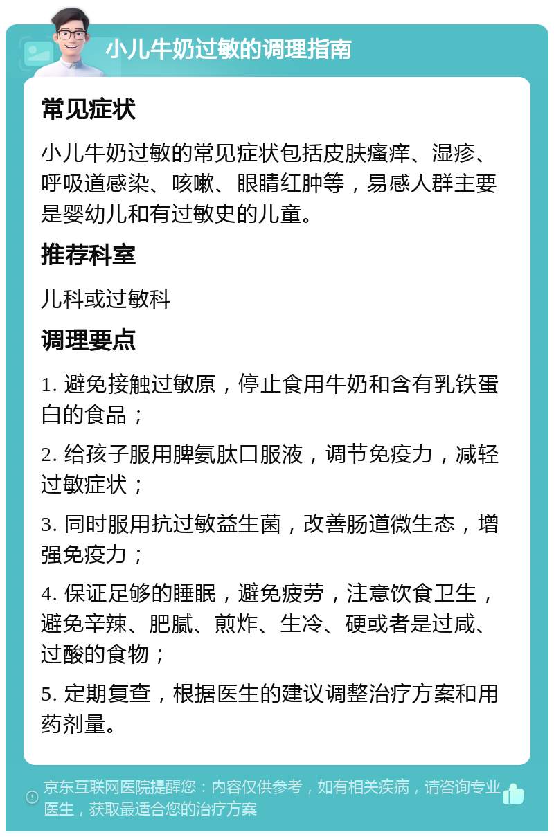 小儿牛奶过敏的调理指南 常见症状 小儿牛奶过敏的常见症状包括皮肤瘙痒、湿疹、呼吸道感染、咳嗽、眼睛红肿等，易感人群主要是婴幼儿和有过敏史的儿童。 推荐科室 儿科或过敏科 调理要点 1. 避免接触过敏原，停止食用牛奶和含有乳铁蛋白的食品； 2. 给孩子服用脾氨肽口服液，调节免疫力，减轻过敏症状； 3. 同时服用抗过敏益生菌，改善肠道微生态，增强免疫力； 4. 保证足够的睡眠，避免疲劳，注意饮食卫生，避免辛辣、肥腻、煎炸、生冷、硬或者是过咸、过酸的食物； 5. 定期复查，根据医生的建议调整治疗方案和用药剂量。