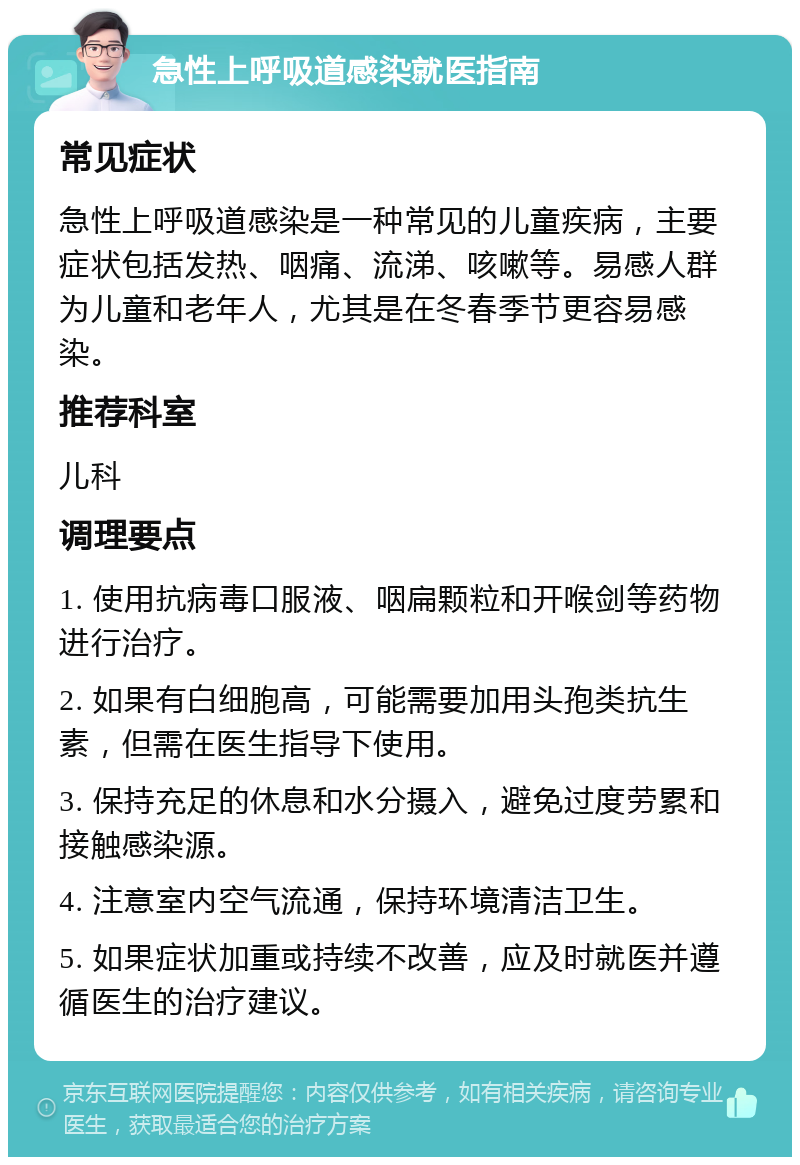 急性上呼吸道感染就医指南 常见症状 急性上呼吸道感染是一种常见的儿童疾病，主要症状包括发热、咽痛、流涕、咳嗽等。易感人群为儿童和老年人，尤其是在冬春季节更容易感染。 推荐科室 儿科 调理要点 1. 使用抗病毒口服液、咽扁颗粒和开喉剑等药物进行治疗。 2. 如果有白细胞高，可能需要加用头孢类抗生素，但需在医生指导下使用。 3. 保持充足的休息和水分摄入，避免过度劳累和接触感染源。 4. 注意室内空气流通，保持环境清洁卫生。 5. 如果症状加重或持续不改善，应及时就医并遵循医生的治疗建议。