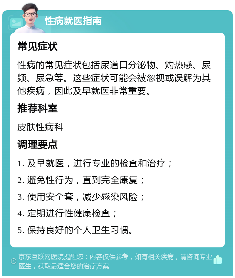 性病就医指南 常见症状 性病的常见症状包括尿道口分泌物、灼热感、尿频、尿急等。这些症状可能会被忽视或误解为其他疾病，因此及早就医非常重要。 推荐科室 皮肤性病科 调理要点 1. 及早就医，进行专业的检查和治疗； 2. 避免性行为，直到完全康复； 3. 使用安全套，减少感染风险； 4. 定期进行性健康检查； 5. 保持良好的个人卫生习惯。