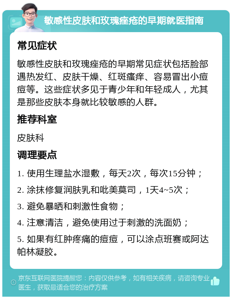 敏感性皮肤和玫瑰痤疮的早期就医指南 常见症状 敏感性皮肤和玫瑰痤疮的早期常见症状包括脸部遇热发红、皮肤干燥、红斑瘙痒、容易冒出小痘痘等。这些症状多见于青少年和年轻成人，尤其是那些皮肤本身就比较敏感的人群。 推荐科室 皮肤科 调理要点 1. 使用生理盐水湿敷，每天2次，每次15分钟； 2. 涂抹修复润肤乳和吡美莫司，1天4~5次； 3. 避免暴晒和刺激性食物； 4. 注意清洁，避免使用过于刺激的洗面奶； 5. 如果有红肿疼痛的痘痘，可以涂点班赛或阿达帕林凝胶。