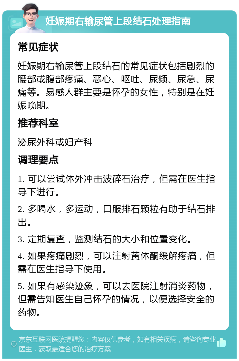 妊娠期右输尿管上段结石处理指南 常见症状 妊娠期右输尿管上段结石的常见症状包括剧烈的腰部或腹部疼痛、恶心、呕吐、尿频、尿急、尿痛等。易感人群主要是怀孕的女性，特别是在妊娠晚期。 推荐科室 泌尿外科或妇产科 调理要点 1. 可以尝试体外冲击波碎石治疗，但需在医生指导下进行。 2. 多喝水，多运动，口服排石颗粒有助于结石排出。 3. 定期复查，监测结石的大小和位置变化。 4. 如果疼痛剧烈，可以注射黄体酮缓解疼痛，但需在医生指导下使用。 5. 如果有感染迹象，可以去医院注射消炎药物，但需告知医生自己怀孕的情况，以便选择安全的药物。