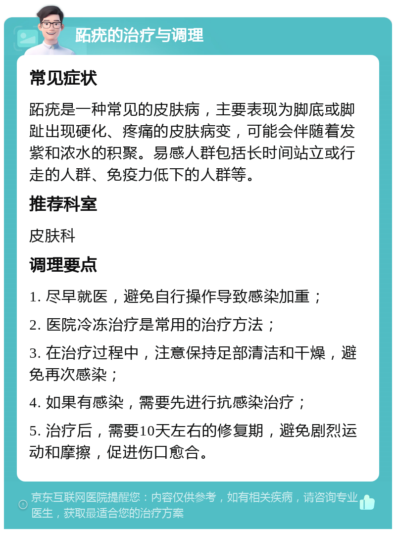 跖疣的治疗与调理 常见症状 跖疣是一种常见的皮肤病，主要表现为脚底或脚趾出现硬化、疼痛的皮肤病变，可能会伴随着发紫和浓水的积聚。易感人群包括长时间站立或行走的人群、免疫力低下的人群等。 推荐科室 皮肤科 调理要点 1. 尽早就医，避免自行操作导致感染加重； 2. 医院冷冻治疗是常用的治疗方法； 3. 在治疗过程中，注意保持足部清洁和干燥，避免再次感染； 4. 如果有感染，需要先进行抗感染治疗； 5. 治疗后，需要10天左右的修复期，避免剧烈运动和摩擦，促进伤口愈合。