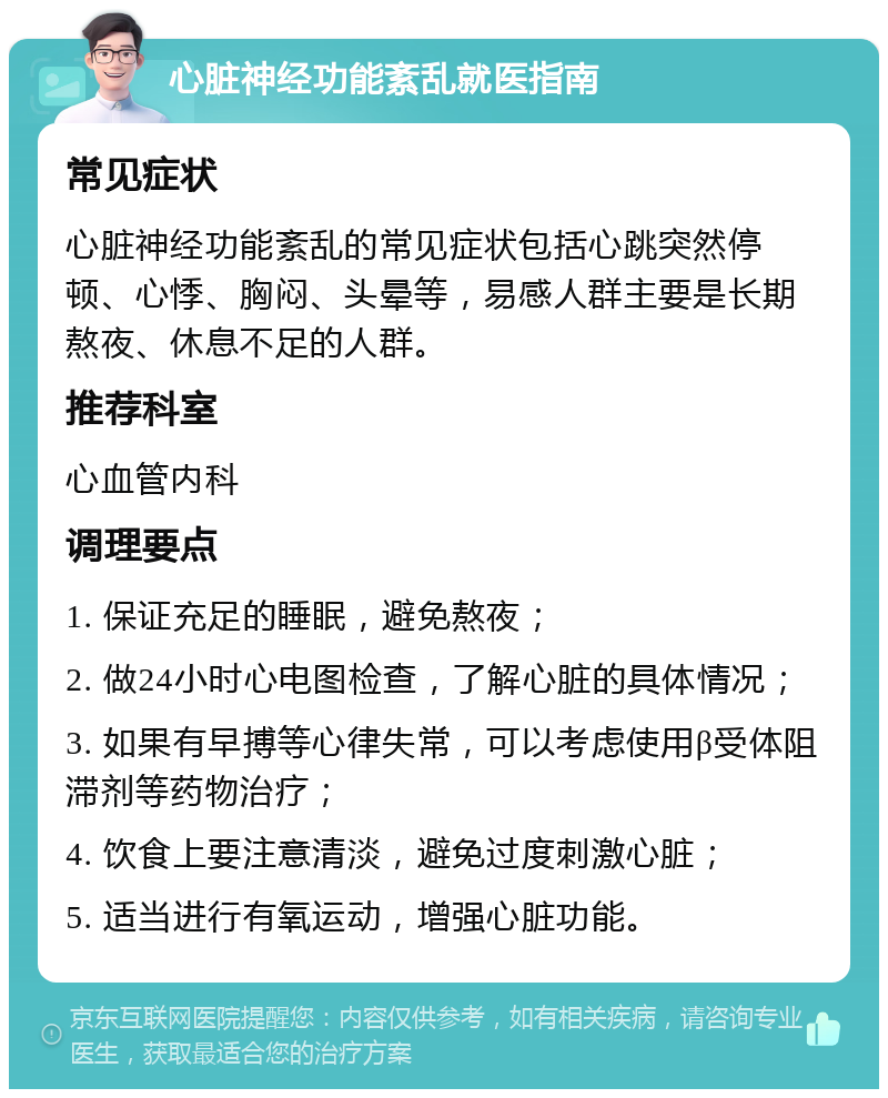 心脏神经功能紊乱就医指南 常见症状 心脏神经功能紊乱的常见症状包括心跳突然停顿、心悸、胸闷、头晕等，易感人群主要是长期熬夜、休息不足的人群。 推荐科室 心血管内科 调理要点 1. 保证充足的睡眠，避免熬夜； 2. 做24小时心电图检查，了解心脏的具体情况； 3. 如果有早搏等心律失常，可以考虑使用β受体阻滞剂等药物治疗； 4. 饮食上要注意清淡，避免过度刺激心脏； 5. 适当进行有氧运动，增强心脏功能。