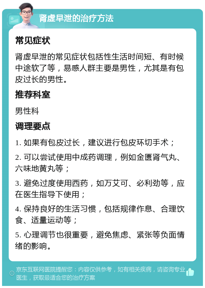 肾虚早泄的治疗方法 常见症状 肾虚早泄的常见症状包括性生活时间短、有时候中途软了等，易感人群主要是男性，尤其是有包皮过长的男性。 推荐科室 男性科 调理要点 1. 如果有包皮过长，建议进行包皮环切手术； 2. 可以尝试使用中成药调理，例如金匮肾气丸、六味地黄丸等； 3. 避免过度使用西药，如万艾可、必利劲等，应在医生指导下使用； 4. 保持良好的生活习惯，包括规律作息、合理饮食、适量运动等； 5. 心理调节也很重要，避免焦虑、紧张等负面情绪的影响。