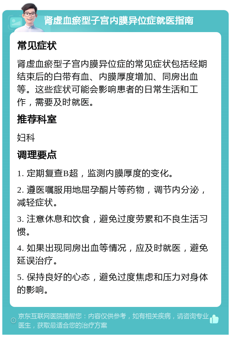 肾虚血瘀型子宫内膜异位症就医指南 常见症状 肾虚血瘀型子宫内膜异位症的常见症状包括经期结束后的白带有血、内膜厚度增加、同房出血等。这些症状可能会影响患者的日常生活和工作，需要及时就医。 推荐科室 妇科 调理要点 1. 定期复查B超，监测内膜厚度的变化。 2. 遵医嘱服用地屈孕酮片等药物，调节内分泌，减轻症状。 3. 注意休息和饮食，避免过度劳累和不良生活习惯。 4. 如果出现同房出血等情况，应及时就医，避免延误治疗。 5. 保持良好的心态，避免过度焦虑和压力对身体的影响。