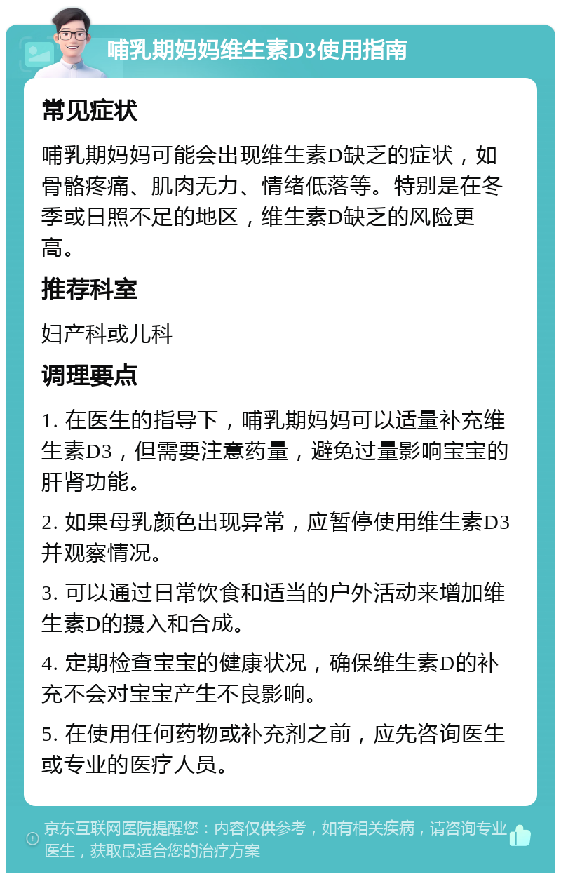 哺乳期妈妈维生素D3使用指南 常见症状 哺乳期妈妈可能会出现维生素D缺乏的症状，如骨骼疼痛、肌肉无力、情绪低落等。特别是在冬季或日照不足的地区，维生素D缺乏的风险更高。 推荐科室 妇产科或儿科 调理要点 1. 在医生的指导下，哺乳期妈妈可以适量补充维生素D3，但需要注意药量，避免过量影响宝宝的肝肾功能。 2. 如果母乳颜色出现异常，应暂停使用维生素D3并观察情况。 3. 可以通过日常饮食和适当的户外活动来增加维生素D的摄入和合成。 4. 定期检查宝宝的健康状况，确保维生素D的补充不会对宝宝产生不良影响。 5. 在使用任何药物或补充剂之前，应先咨询医生或专业的医疗人员。